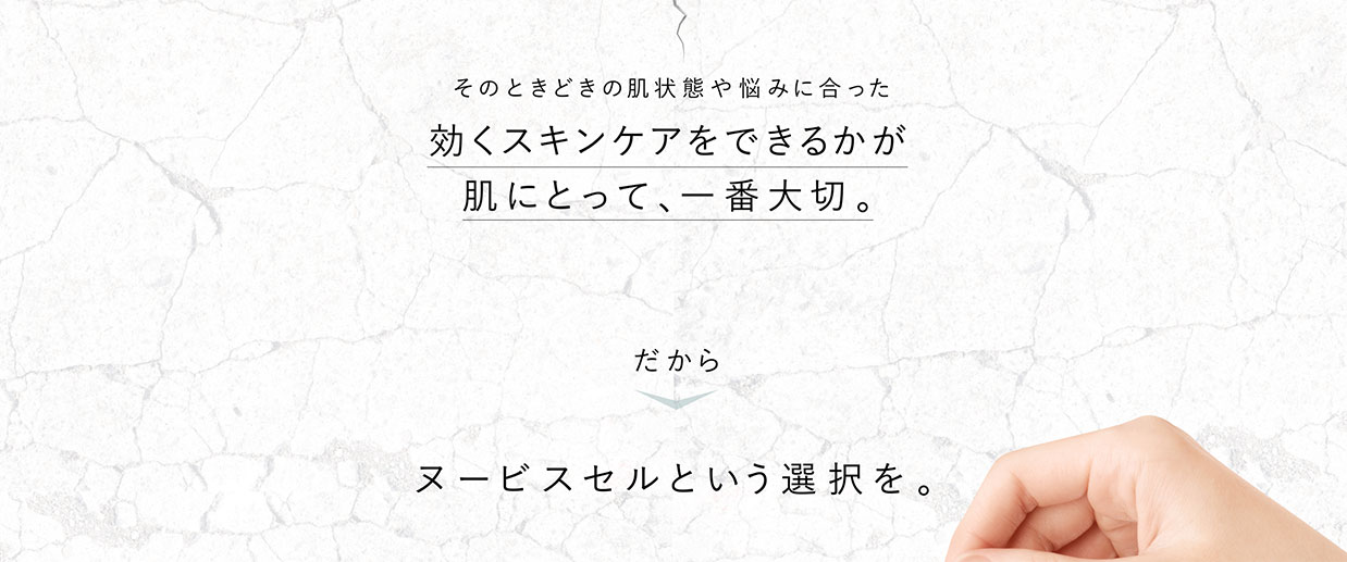 そのときどきの肌状態や悩みに合った効くスキンケアをできるかが肌にとって、一番大切。　だからヌービスセルという選択を。