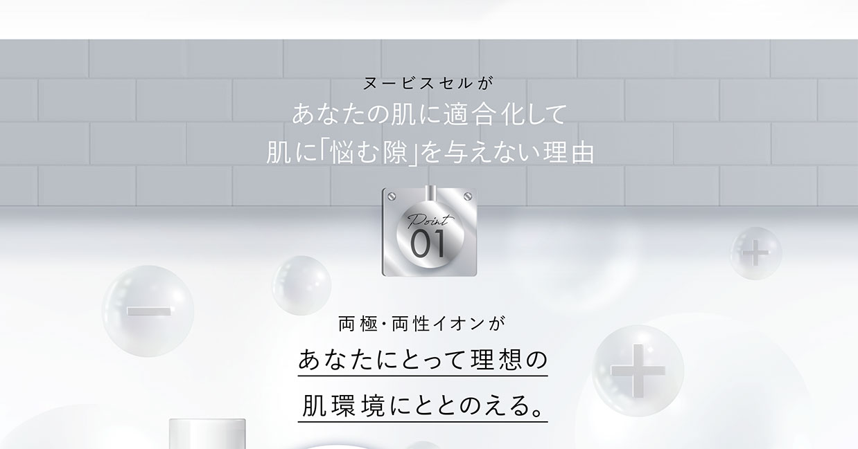 ヌービスセルがあなたの肌に適合化して肌に「悩む隙」を与えない理由　Point01　両極・両性イオンがあなたにとって理想の肌環境にととのえる。