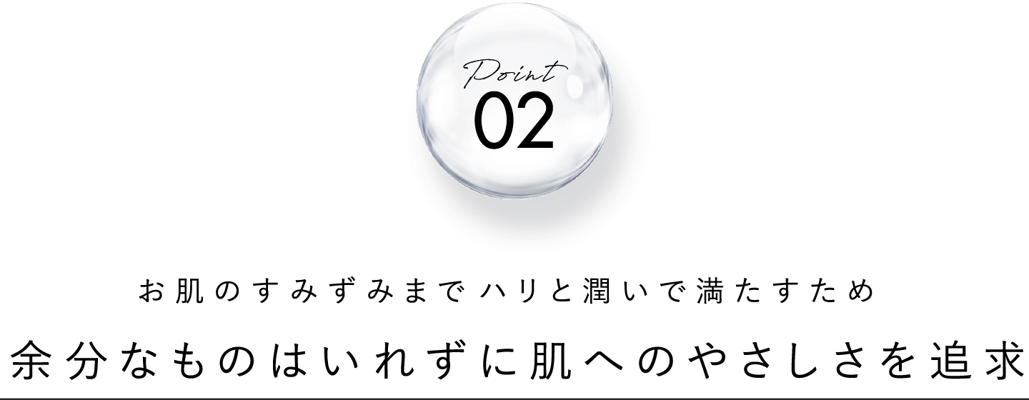 point 02 お肌のすみずみまでしっかりとハリと潤いで満たすため 余分なものはいれずに肌へのやさしさを追求