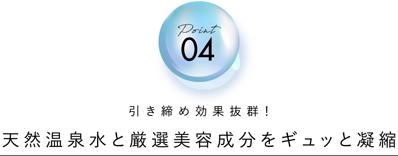 point 04 引き締め効果抜群！天然温泉水と厳選美容成分をギュッと凝縮