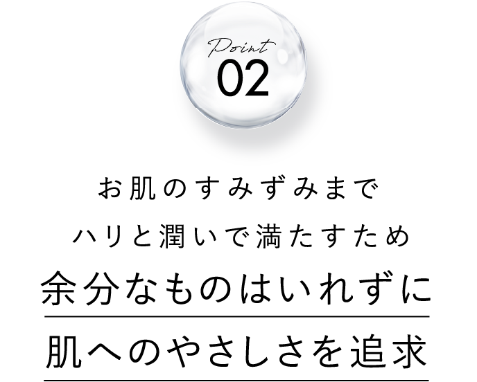 point 02 お肌のすみずみまでしっかりとハリと潤いで満たすため 余分なものはいれずに肌へのやさしさを追求