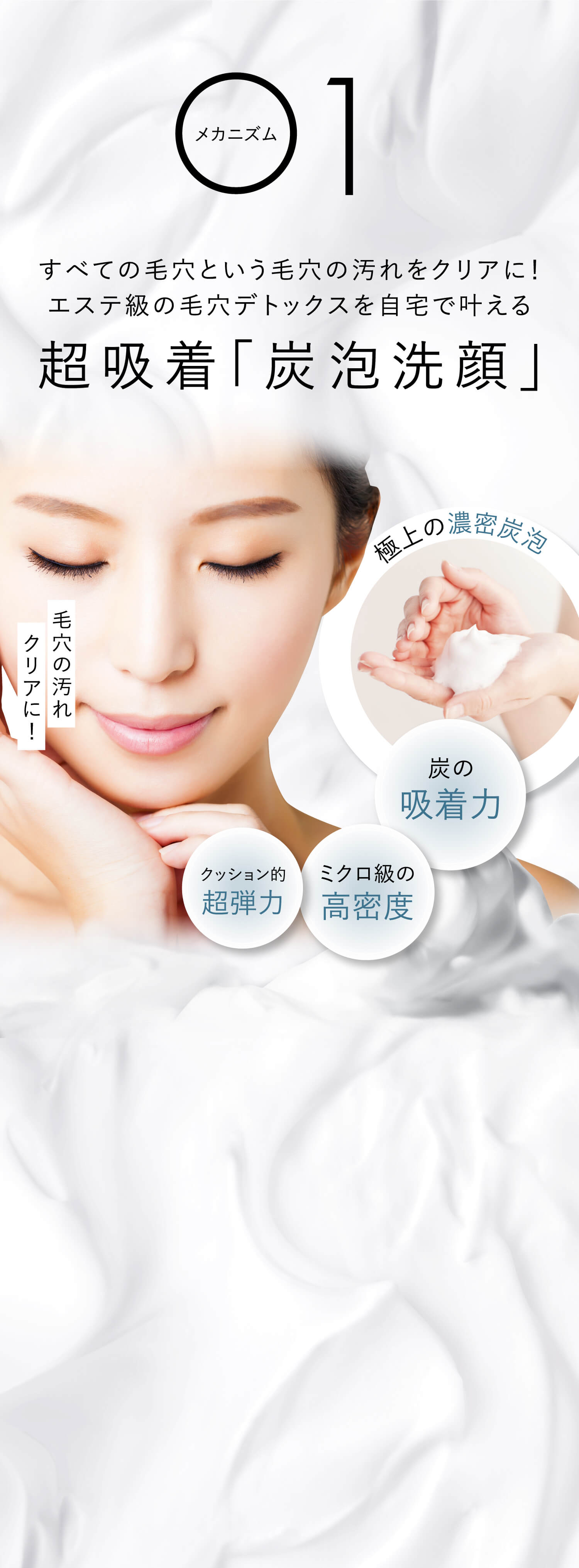 メカニズム1すべての⽑⽳という⽑⽳の汚れをクリアに！エステ級の毛穴デトックスを自宅で叶える超吸着「炭泡洗顔」⽑⽳の汚れクリアに！極上の濃密炭泡 炭の吸着⼒ クッション的超弾⼒ ミクロ級の⾼密度
