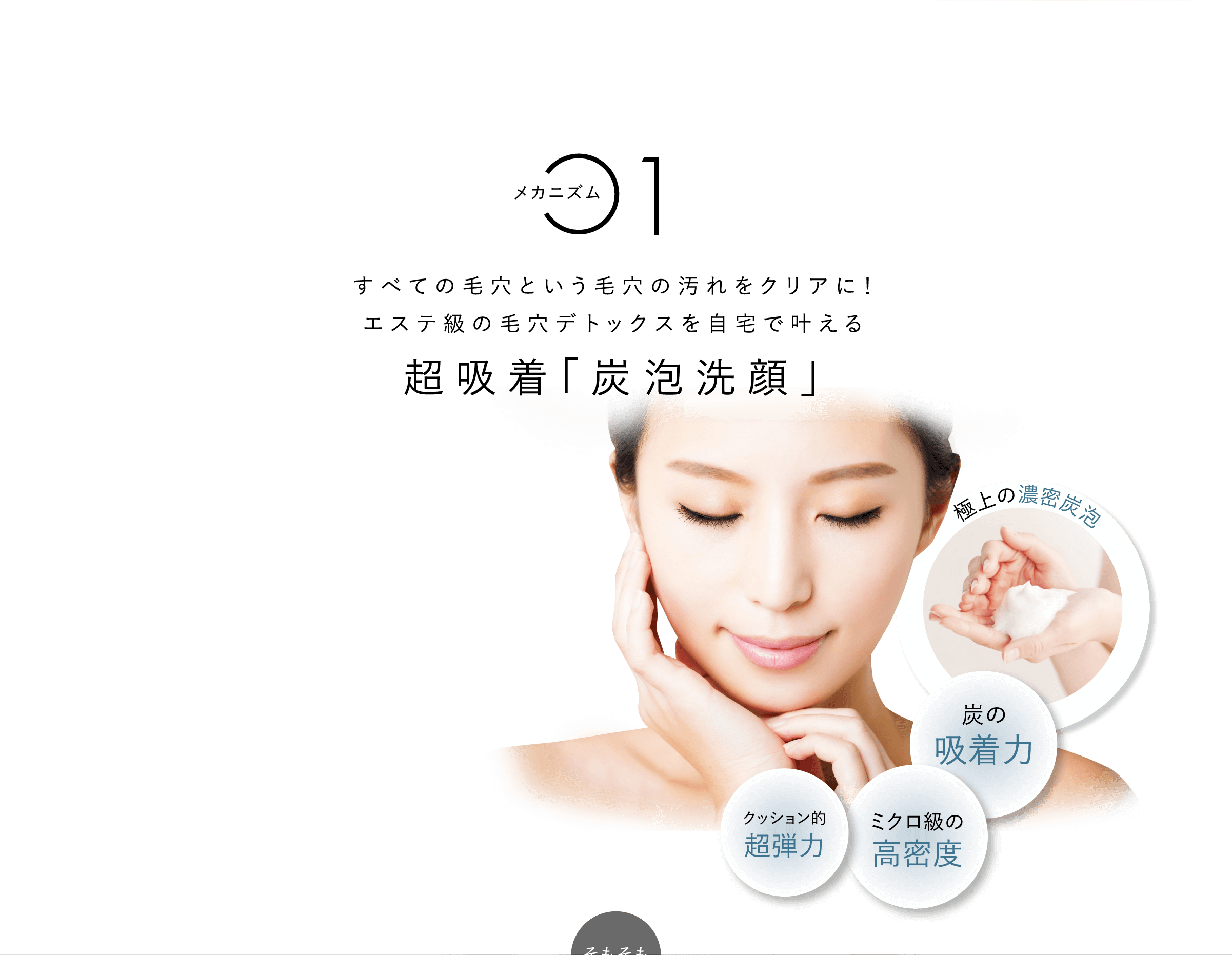 メカニズム1すべての⽑⽳という⽑⽳の汚れをクリアに！エステ級の毛穴デトックスを自宅で叶える超吸着「炭泡洗顔」⽑⽳の汚れクリアに！極上の濃密炭泡 炭の吸着⼒ クッション的超弾⼒ ミクロ級の⾼密度